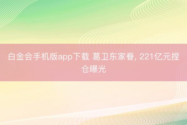 白金会手机版app下载 葛卫东家眷， 221亿元捏仓曝光