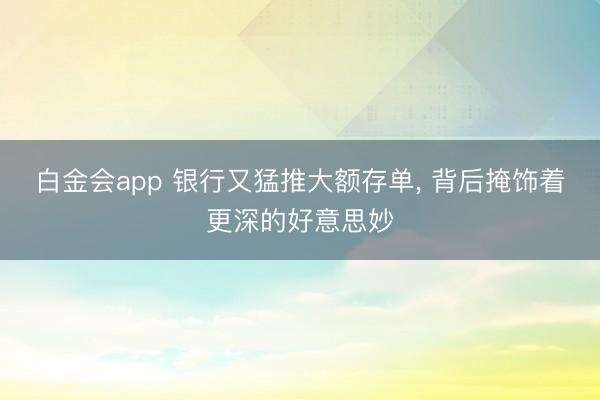 白金会app 银行又猛推大额存单， 背后掩饰着更深的好意思妙