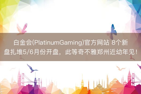 白金会(PlatinumGaming)官方网站 8个新盘扎堆5/6月份开盘，此等奇不雅郑州近幼年见！