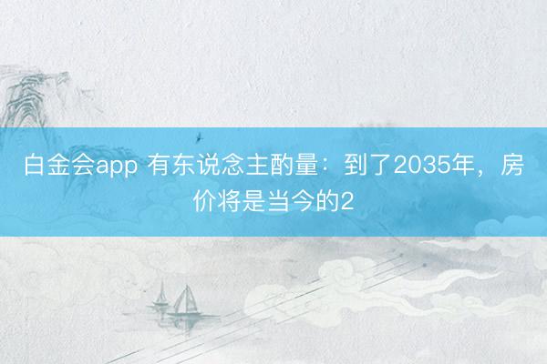 白金会app 有东说念主酌量：到了2035年，房价将是当今的2