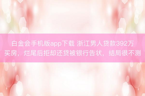 白金会手机版app下载 浙江男人贷款392万买房，烂尾后拒却还贷被银行告状，结局很不测