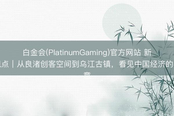 白金会(PlatinumGaming)官方网站 新华视点｜从良渚创客空间到乌江古镇，看见中国经济的春意