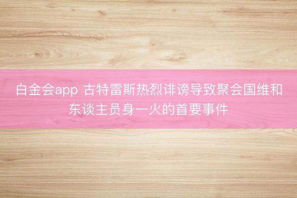 白金会app 古特雷斯热烈诽谤导致聚会国维和东谈主员身一火的首要事件