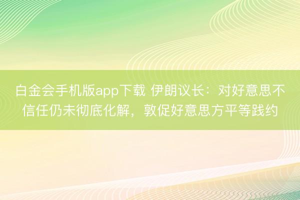 白金会手机版app下载 伊朗议长：对好意思不信任仍未彻底化解，敦促好意思方平等践约