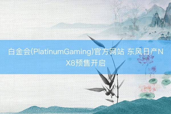 白金会(PlatinumGaming)官方网站 东风日产NX8预售开启