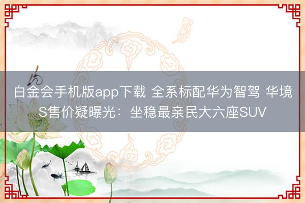 白金会手机版app下载 全系标配华为智驾 华境S售价疑曝光：坐稳最亲民大六座SUV