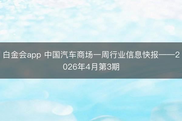 白金会app 中国汽车商场一周行业信息快报——2026年4月第3期
