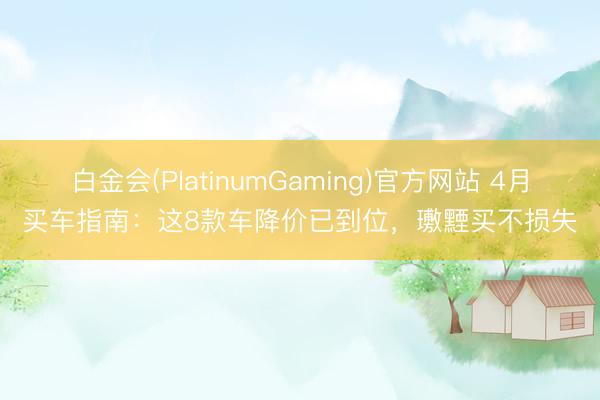 白金会(PlatinumGaming)官方网站 4月买车指南：这8款车降价已到位，璷黫买不损失